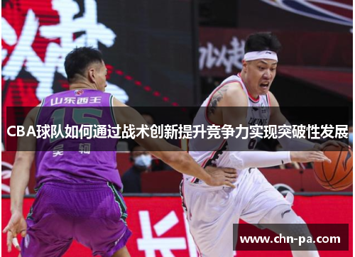 CBA球队如何通过战术创新提升竞争力实现突破性发展 CBA球队如何通过战术创新提升竞争力实现突破性发展