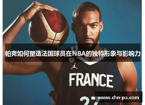 帕克如何塑造法国球员在NBA的独特形象与影响力 帕克如何塑造法国球员在NBA的独特形象与影响力