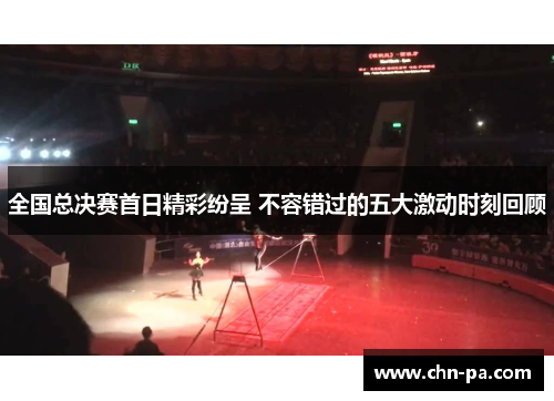 全国总决赛首日精彩纷呈 不容错过的五大激动时刻回顾 全国总决赛首日精彩纷呈 不容错过的五大激动时刻回顾