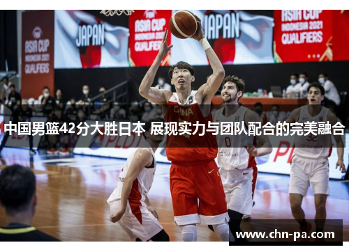 中国男篮42分大胜日本 展现实力与团队配合的完美融合 中国男篮42分大胜日本 展现实力与团队配合的完美融合