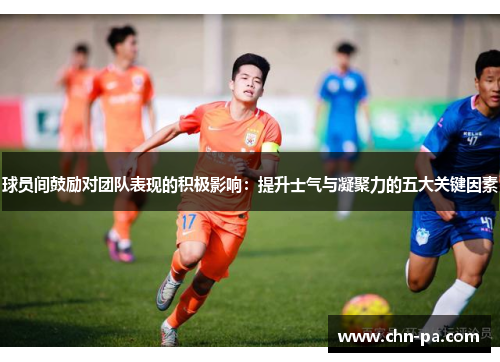 球员间鼓励对团队表现的积极影响:提升士气与凝聚力的五大关键因素 球员间鼓励对团队表现的积极影响:提升士气与凝聚力的五大关键因素