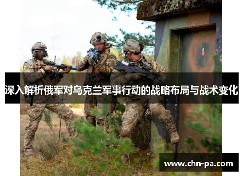 深入解析俄军对乌克兰军事行动的战略布局与战术变化 深入解析俄军对乌克兰军事行动的战略布局与战术变化