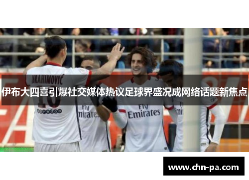 伊布大四喜引爆社交媒体热议足球界盛况成网络话题新焦点 伊布大四喜引爆社交媒体热议足球界盛况成网络话题新焦点