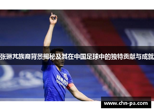 张琳芃族裔背景揭秘及其在中国足球中的独特贡献与成就 张琳芃族裔背景揭秘及其在中国足球中的独特贡献与成就