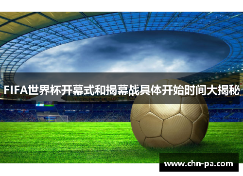 FIFA世界杯开幕式和揭幕战具体开始时间大揭秘 FIFA世界杯开幕式和揭幕战具体开始时间大揭秘