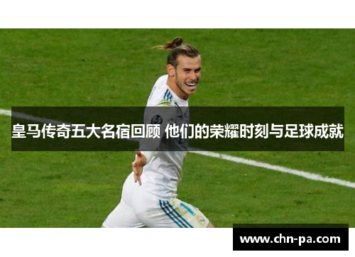皇马传奇五大名宿回顾 他们的荣耀时刻与足球成就 皇马传奇五大名宿回顾 他们的荣耀时刻与足球成就