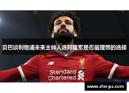 贝巴谈利物浦未来主帅人选阿隆索是否最理想的选择 贝巴谈利物浦未来主帅人选阿隆索是否最理想的选择
