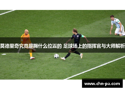 莫德里奇究竟是踢什么位置的 足球场上的指挥官与大师解析