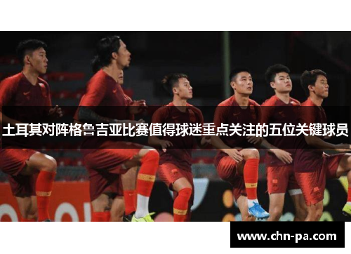土耳其对阵格鲁吉亚比赛值得球迷重点关注的五位关键球员 土耳其对阵格鲁吉亚比赛值得球迷重点关注的五位关键球员