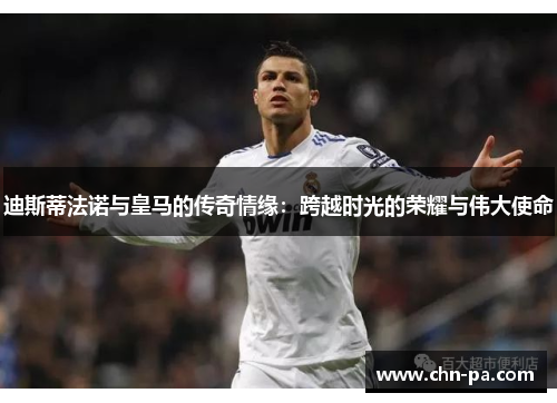 迪斯蒂法诺与皇马的传奇情缘:跨越时光的荣耀与伟大使命 迪斯蒂法诺与皇马的传奇情缘:跨越时光的荣耀与伟大使命