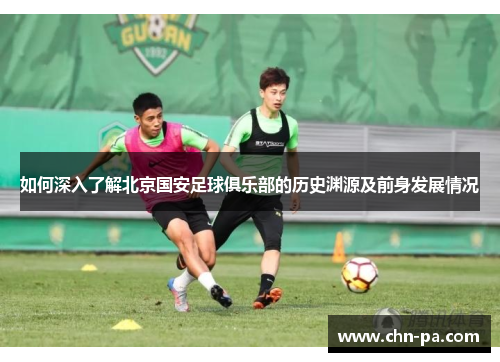 如何深入了解北京国安足球俱乐部的历史渊源及前身发展情况
