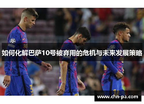 如何化解巴萨10号被弃用的危机与未来发展策略 如何化解巴萨10号被弃用的危机与未来发展策略