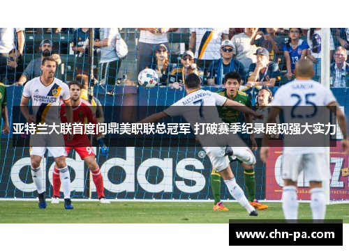 亚特兰大联首度问鼎美职联总冠军 打破赛季纪录展现强大实力 亚特兰大联首度问鼎美职联总冠军 打破赛季纪录展现强大实力