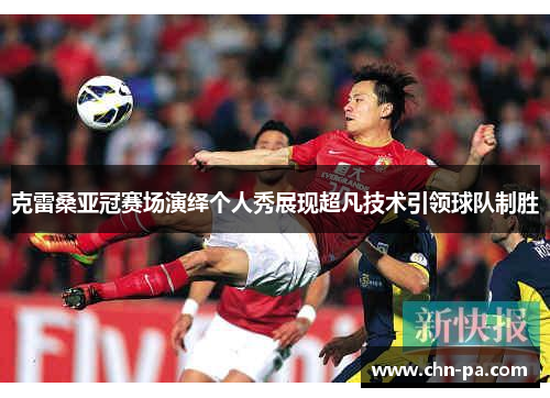 克雷桑亚冠赛场演绎个人秀展现超凡技术引领球队制胜 克雷桑亚冠赛场演绎个人秀展现超凡技术引领球队制胜