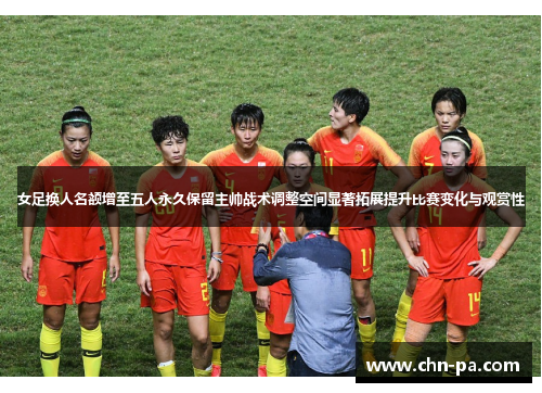 女足换人名额增至五人永久保留主帅战术调整空间显著拓展提升比赛变化与观赏性