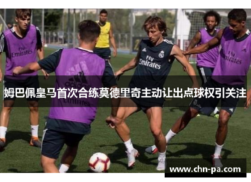姆巴佩皇马首次合练莫德里奇主动让出点球权引关注