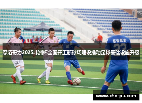 摩洛哥为2025非洲杯全面开工新球场建设推动足球基础设施升级 摩洛哥为2025非洲杯全面开工新球场建设推动足球基础设施升级