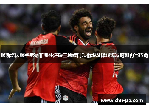 穆斯塔法穆罕默德非洲杯连续三场破门领衔埃及锋线爆发时刻再写传奇 穆斯塔法穆罕默德非洲杯连续三场破门领衔埃及锋线爆发时刻再写传奇